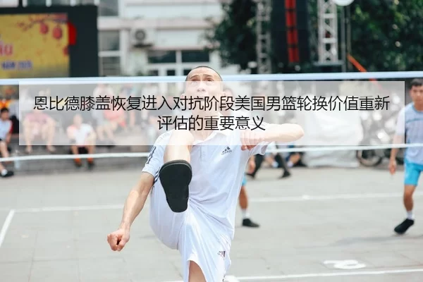 恩比德膝盖恢复进入对抗阶段美国男篮轮换价值重新评估的重要意义