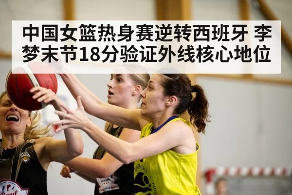 中国女篮热身赛逆转西班牙 李梦末节18分验证外线核心地位