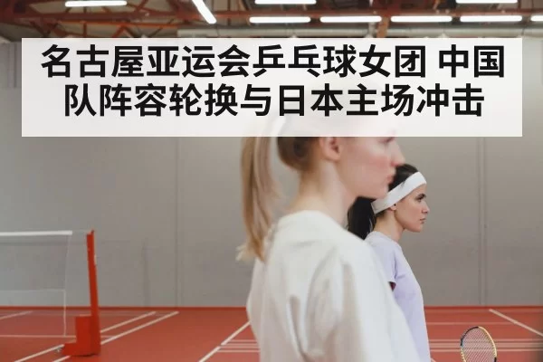 名古屋亚运会乒乓球女团 中国队阵容轮换与日本主场冲击